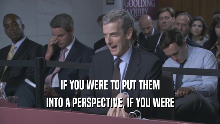 IF YOU WERE TO PUT THEM INTO A PERSPECTIVE, IF YOU WERE INTO A PERSPECTIVE, IF YOU WERE