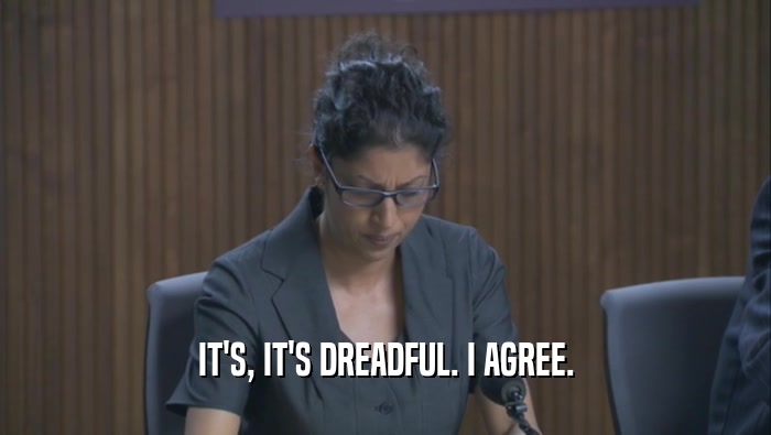 IT'S, IT'S DREADFUL. I AGREE.  