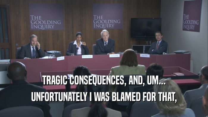 TRAGIC CONSEQUENCES, AND, UM... UNFORTUNATELY I WAS BLAMED FOR THAT, 