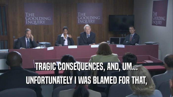 TRAGIC CONSEQUENCES, AND, UM... UNFORTUNATELY I WAS BLAMED FOR THAT, 