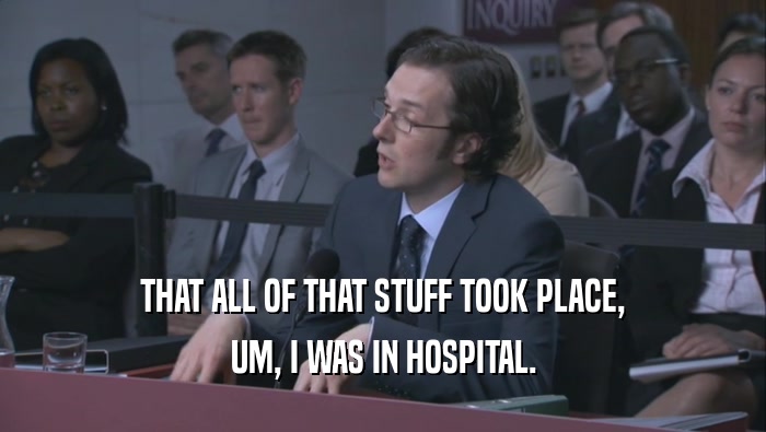 THAT ALL OF THAT STUFF TOOK PLACE, UM, I WAS IN HOSPITAL. 