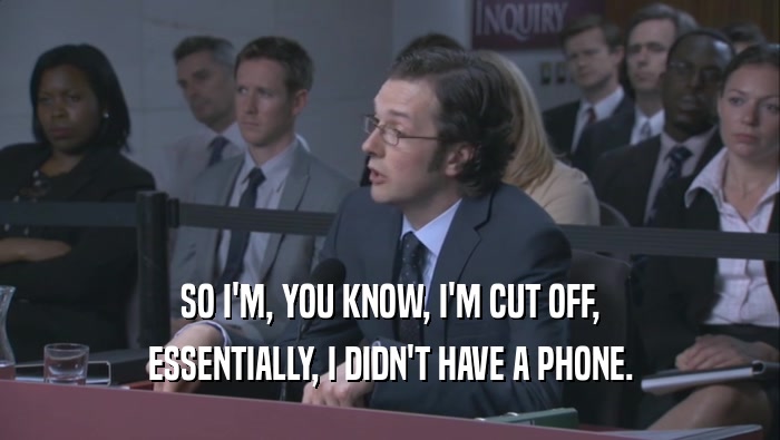 SO I'M, YOU KNOW, I'M CUT OFF, ESSENTIALLY, I DIDN'T HAVE A PHONE. 