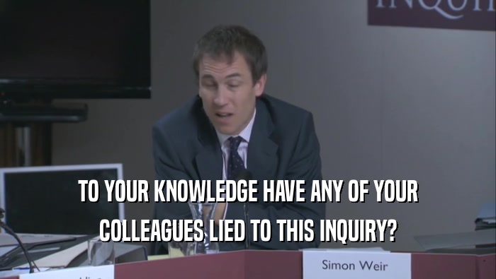 TO YOUR KNOWLEDGE HAVE ANY OF YOUR COLLEAGUES LIED TO THIS INQUIRY? 
