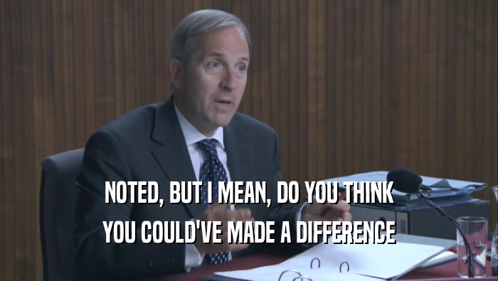 NOTED, BUT I MEAN, DO YOU THINK YOU COULD'VE MADE A DIFFERENCE 