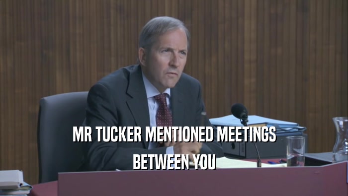 MR TUCKER MENTIONED MEETINGS BETWEEN YOU BETWEEN YOU