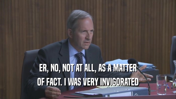 ER, NO, NOT AT ALL, AS A MATTER OF FACT. I WAS VERY INVIGORATED 