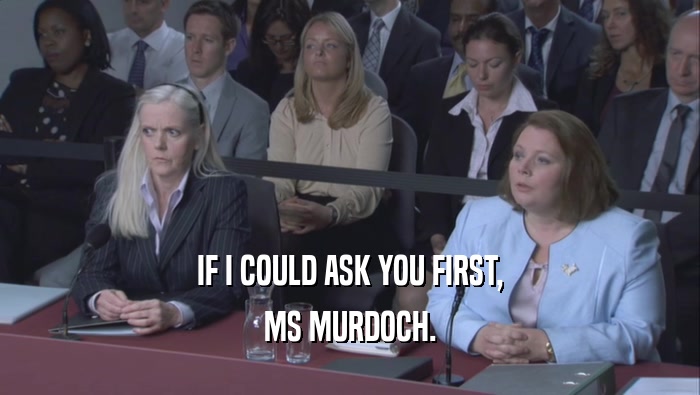 IF I COULD ASK YOU FIRST, MS MURDOCH. 