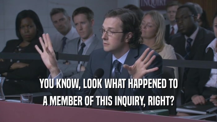 YOU KNOW, LOOK WHAT HAPPENED TO A MEMBER OF THIS INQUIRY, RIGHT? 