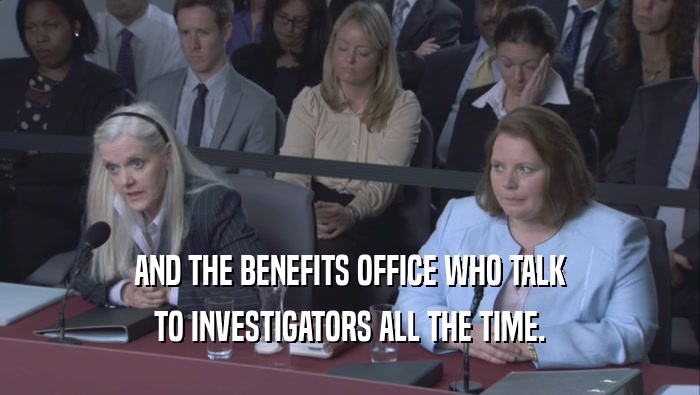 AND THE BENEFITS OFFICE WHO TALK TO INVESTIGATORS ALL THE TIME. 