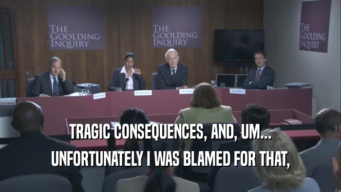 TRAGIC CONSEQUENCES, AND, UM... UNFORTUNATELY I WAS BLAMED FOR THAT, 