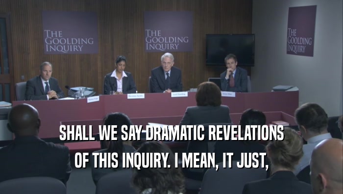 SHALL WE SAY DRAMATIC REVELATIONS OF THIS INQUIRY. I MEAN, IT JUST, 