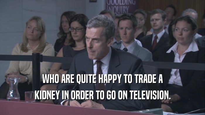 WHO ARE QUITE HAPPY TO TRADE A KIDNEY IN ORDER TO GO ON TELEVISION. 
