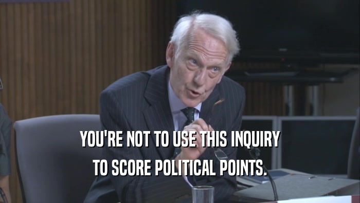 YOU'RE NOT TO USE THIS INQUIRY TO SCORE POLITICAL POINTS. 