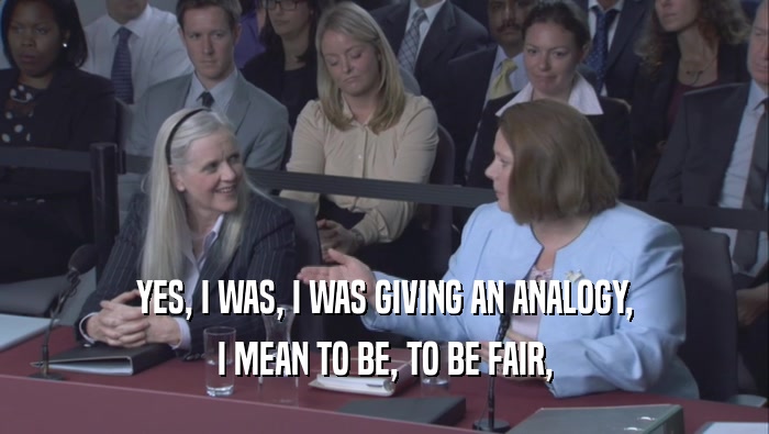 YES, I WAS, I WAS GIVING AN ANALOGY, I MEAN TO BE, TO BE FAIR, 