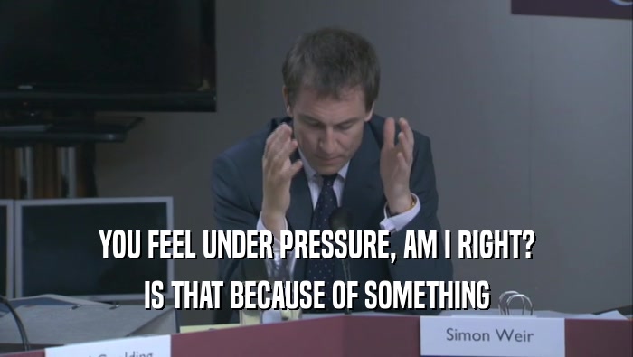 YOU FEEL UNDER PRESSURE, AM I RIGHT? IS THAT BECAUSE OF SOMETHING IS THAT BECAUSE OF SOMETHING