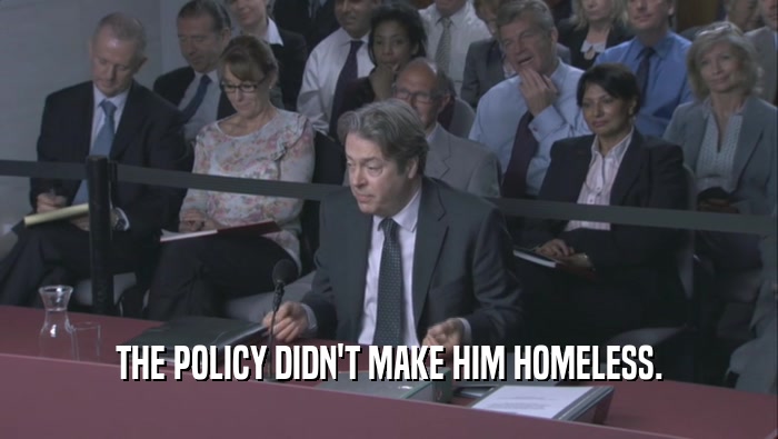 THE POLICY DIDN'T MAKE HIM HOMELESS.  