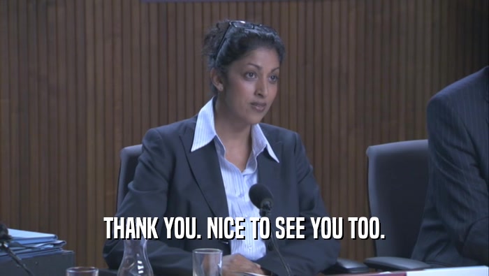 THANK YOU. NICE TO SEE YOU TOO.  