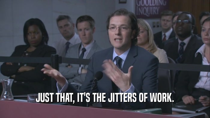 JUST THAT, IT'S THE JITTERS OF WORK.  
