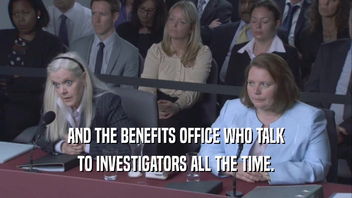 AND THE BENEFITS OFFICE WHO TALK TO INVESTIGATORS ALL THE TIME. 