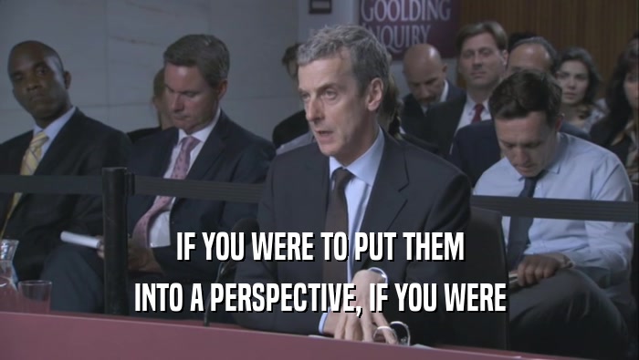IF YOU WERE TO PUT THEM INTO A PERSPECTIVE, IF YOU WERE INTO A PERSPECTIVE, IF YOU WERE