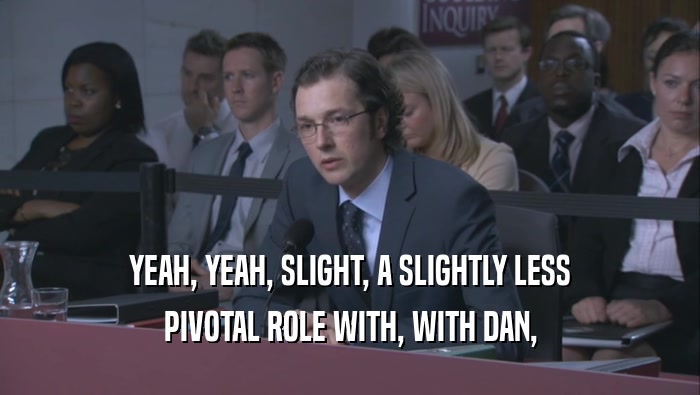 YEAH, YEAH, SLIGHT, A SLIGHTLY LESS PIVOTAL ROLE WITH, WITH DAN, 