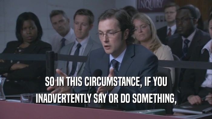 SO IN THIS CIRCUMSTANCE, IF YOU INADVERTENTLY SAY OR DO SOMETHING, 