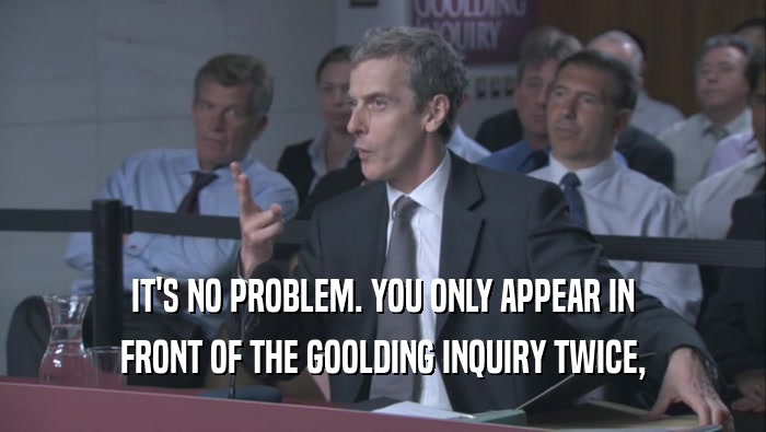 IT'S NO PROBLEM. YOU ONLY APPEAR IN
 FRONT OF THE GOOLDING INQUIRY TWICE,
 