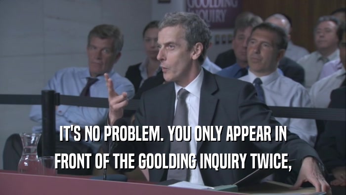 IT'S NO PROBLEM. YOU ONLY APPEAR IN FRONT OF THE GOOLDING INQUIRY TWICE, 