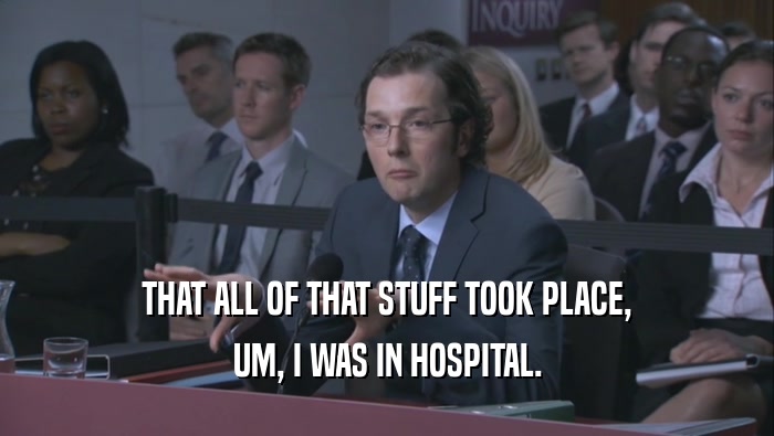 THAT ALL OF THAT STUFF TOOK PLACE,
 UM, I WAS IN HOSPITAL.
 