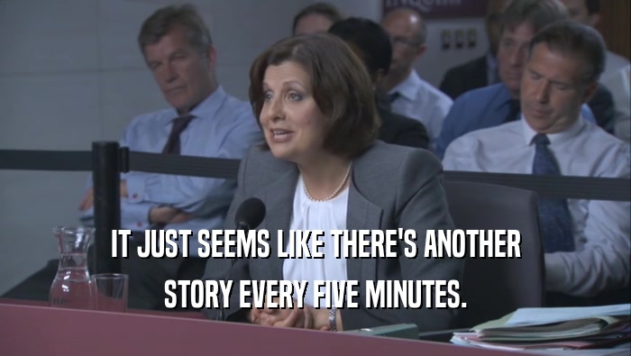 IT JUST SEEMS LIKE THERE'S ANOTHER STORY EVERY FIVE MINUTES. 