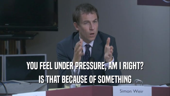 YOU FEEL UNDER PRESSURE, AM I RIGHT? IS THAT BECAUSE OF SOMETHING IS THAT BECAUSE OF SOMETHING