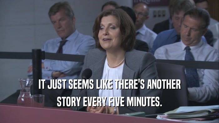 IT JUST SEEMS LIKE THERE'S ANOTHER STORY EVERY FIVE MINUTES. 