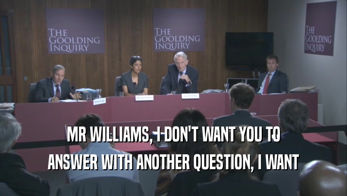 MR WILLIAMS, I DON'T WANT YOU TO
 ANSWER WITH ANOTHER QUESTION, I WANT
 ANSWER WITH ANOTHER QUESTION, I WANT
