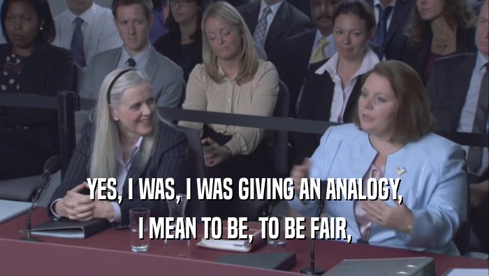 YES, I WAS, I WAS GIVING AN ANALOGY, I MEAN TO BE, TO BE FAIR, 