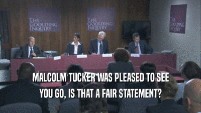 MALCOLM TUCKER WAS PLEASED TO SEE YOU GO, IS THAT A FAIR STATEMENT? 