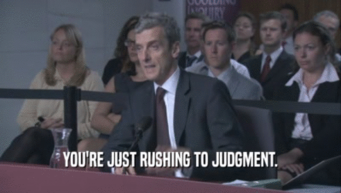 YOU'RE JUST RUSHING TO JUDGMENT.  