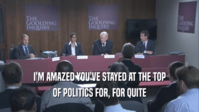 I'M AMAZED YOU'VE STAYED AT THE TOP OF POLITICS FOR, FOR QUITE 