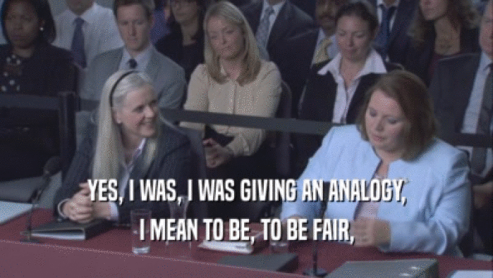YES, I WAS, I WAS GIVING AN ANALOGY, I MEAN TO BE, TO BE FAIR, 