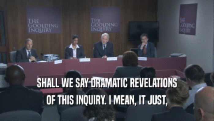 SHALL WE SAY DRAMATIC REVELATIONS OF THIS INQUIRY. I MEAN, IT JUST, 