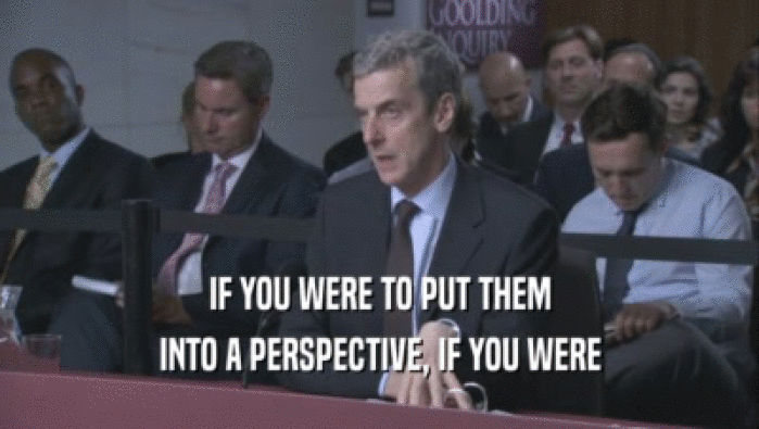 IF YOU WERE TO PUT THEM INTO A PERSPECTIVE, IF YOU WERE INTO A PERSPECTIVE, IF YOU WERE