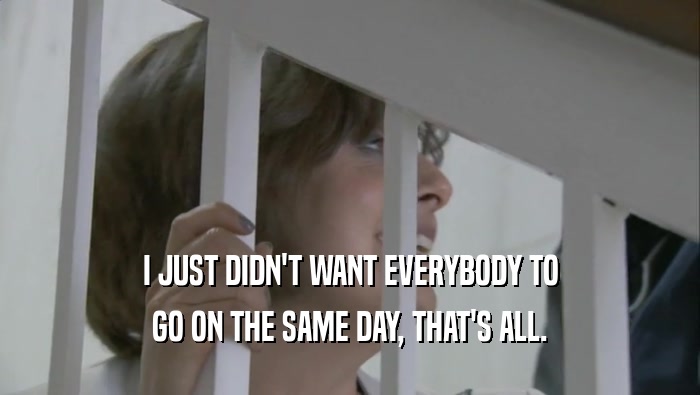 I JUST DIDN'T WANT EVERYBODY TO GO ON THE SAME DAY, THAT'S ALL. 