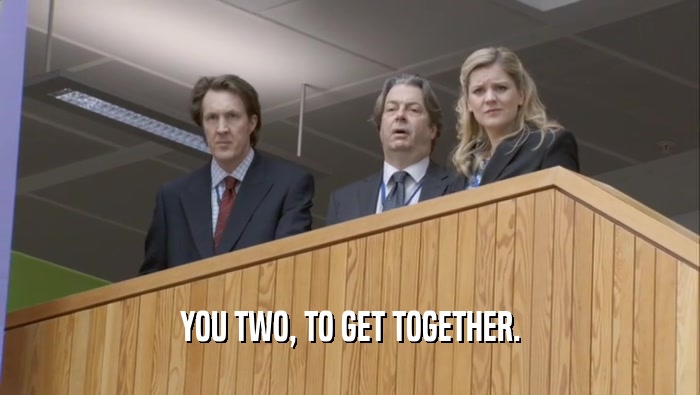 YOU TWO, TO GET TOGETHER.  