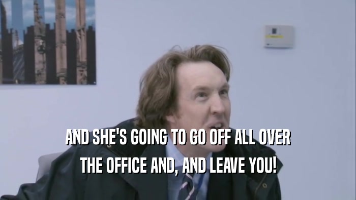 AND SHE'S GOING TO GO OFF ALL OVER THE OFFICE AND, AND LEAVE YOU! 