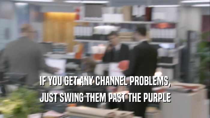 IF YOU GET ANY CHANNEL PROBLEMS, JUST SWING THEM PAST THE PURPLE JUST SWING THEM PAST THE PURPLE