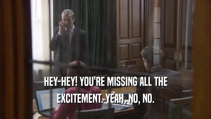 HEY-HEY! YOU'RE MISSING ALL THE EXCITEMENT. YEAH, NO, NO. 