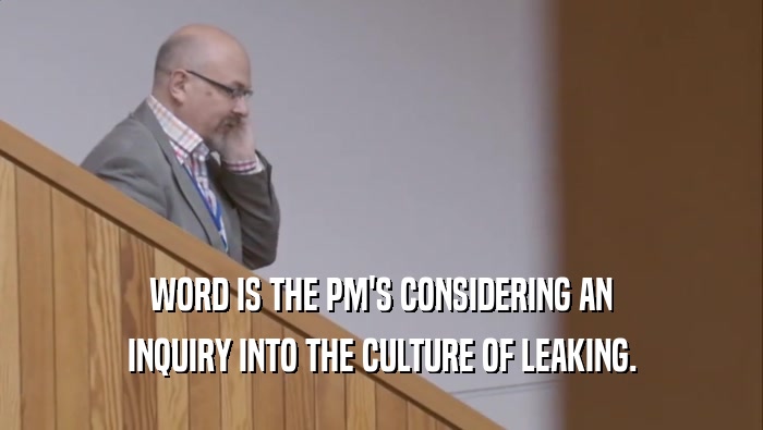 WORD IS THE PM'S CONSIDERING AN INQUIRY INTO THE CULTURE OF LEAKING. 