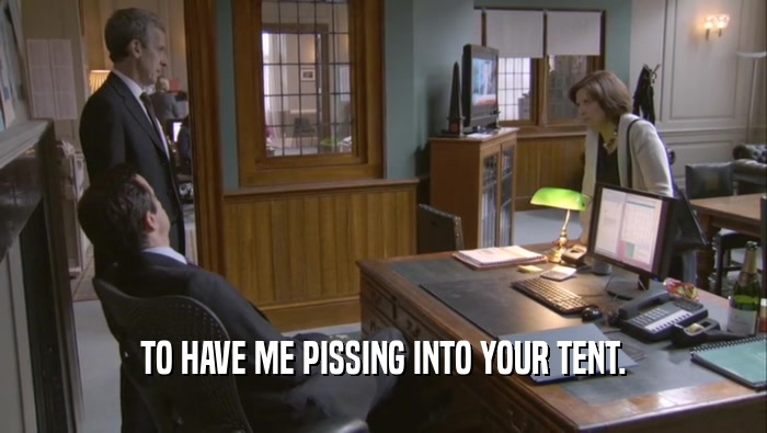 TO HAVE ME PISSING INTO YOUR TENT.  