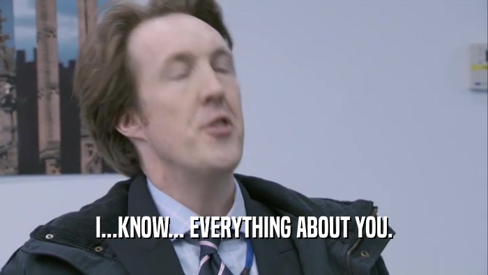 I...KNOW... EVERYTHING ABOUT YOU.  