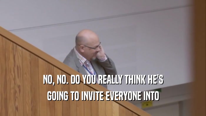 NO, NO. DO YOU REALLY THINK HE'S GOING TO INVITE EVERYONE INTO 