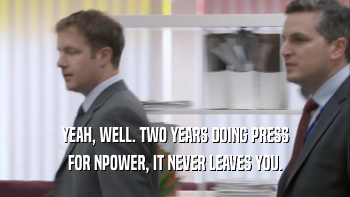 YEAH, WELL. TWO YEARS DOING PRESS FOR NPOWER, IT NEVER LEAVES YOU. 